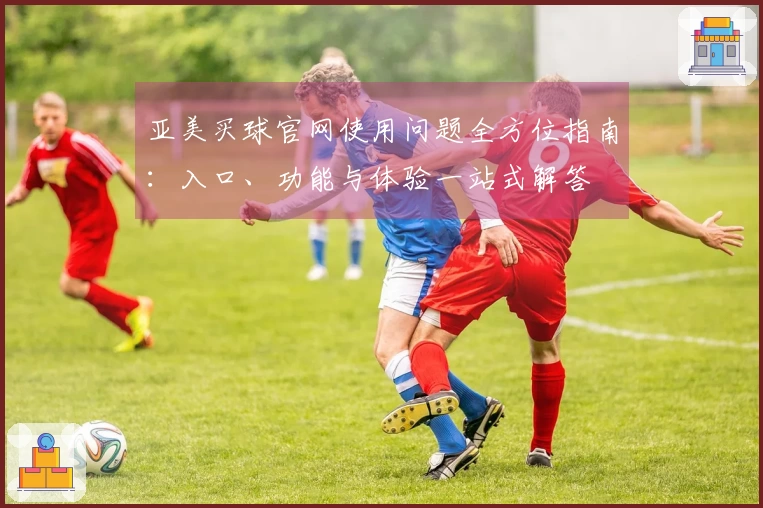亚美买球官网使用问题全方位指南：入口、功能与体验一站式解答