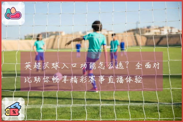 英超买球入口功能怎么选？全面对比助你畅享精彩赛事直播体验