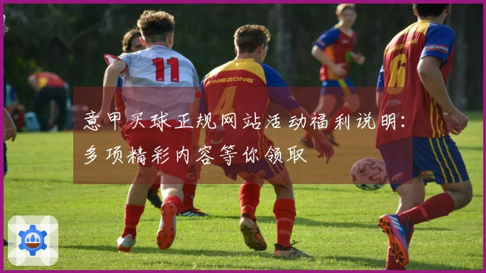意甲买球正规网站活动福利说明：多项精彩内容等你领取